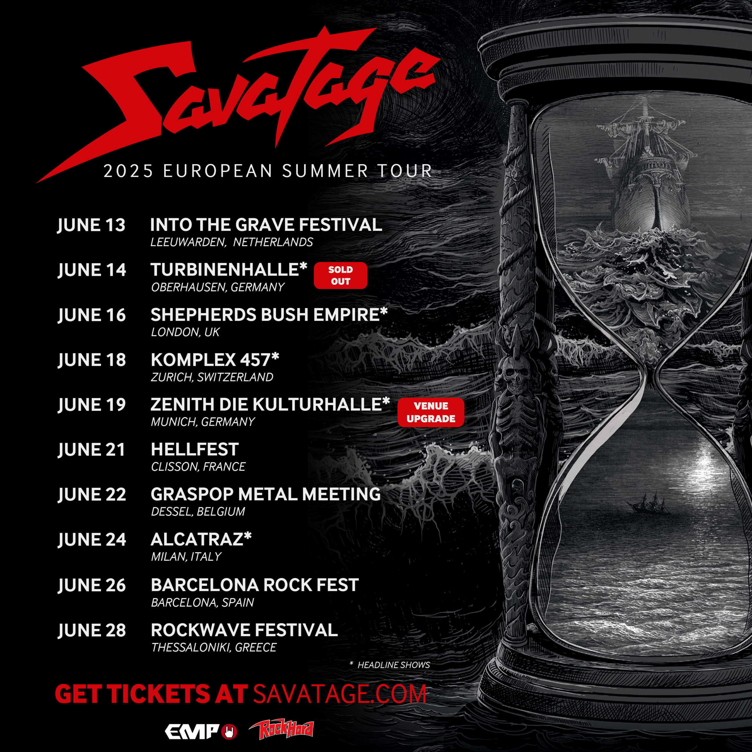 Savatage
2025 EUROPEAN SUMMER TOUR

JUNE 13
INTO THE GRAVE FESTIVAL
Leeuwarden, Netherlands

JUNE 14
TURBINENHALLE*
Oberhausen, Germany
SOLD OUT

JUNE 16
SHEPHERDS BUSH EMPIRE*
London, UK

JUNE 18
KOMPLEX 457*
Zurich, Switzerland

JUNE 19
ZENITH DIE KULTURHALLE*
Munich, Germany
VENUE UPGRADE

JUNE 21
HELLFEST
Clisson, France

JUNE 22
GRASPOP METAL MEETING
Dessel, Belgium

JUNE 24
ALCATRAZ*
Milan, Italy

JUNE 26
BARCELONA ROCK FEST
Barcelona, Spain

JUNE 28
ROCKWAVE FESTIVAL
Thessaloniki, Greece